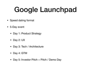 Google Launchpad
• Speed dating format

• 5-Day event

• Day 1: Product Strategy

• Day 2: UX

• Day 3: Tech / Architecture

• Day 4: GTM

• Day 5: Investor Pitch + Pitch / Demo Day
 