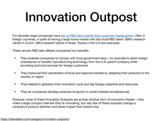 Innovation Outpost
For decades large companies have set up R&D labs outside their corporate headquarters, often in
foreign countries, in spite of having a large home market with lots local R&D talent. IBM’s research
center in Zurich, GM’s research center in Israel, Toyota in the U.S are examples.

These remote R&D labs oﬀered companies four beneﬁts.

• They enabled companies to comply with local government laws – for example to allow foreign
subsidiaries to transfer manufacturing technology from the U.S. parent company while
providing technical services for foreign customers

• They improved their penetration of local and regional markets by adapting their products to the
country or region

• They helped to globalize their innovation cycle and tap foreign expertise and resources

• They let companies develop products to launch in world markets simultaneously

However, most of these Innovation Outposts are at best another form of innovation theater – they
make a large company feel like they’re innovating, but very few of these outposts change a
company’s product direction and fewer impact their bottom line.
https://steveblank.com/category/innovation-outposts/
 