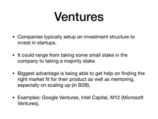 Ventures
• Companies typically setup an investment structure to
invest in startups.

• It could range from taking some small stake in the
company to taking a majority stake

• Biggest advantage is being able to get help on ﬁnding the
right market ﬁt for their product as well as mentoring,
especially on scaling up (in B2B).

• Examples: Google Ventures, Intel Capital, M12 (Microsoft
Ventures),
 