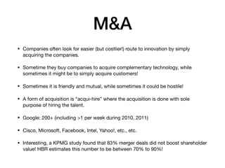 M&A
• Companies often look for easier (but costlier!) route to innovation by simply
acquiring the companies. 

• Sometime they buy companies to acquire complementary technology, while
sometimes it might be to simply acquire customers!

• Sometimes it is friendly and mutual, while sometimes it could be hostile!

• A form of acquisition is “acqui-hire” where the acquisition is done with sole
purpose of hiring the talent.

• Google: 200+ (including >1 per week during 2010, 2011)

• Cisco, Microsoft, Facebook, Intel, Yahoo!, etc., etc.

• Interesting, a KPMG study found that 83% merger deals did not boost shareholder
value! HBR estimates this number to be between 70% to 90%!
 