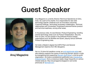 Guest Speaker
Anuj Magazine is currently Director (Technical Operations) at Citrix,
India. As a part of his charter, he is responsible for site-wide
technology speciﬁc initiatives such as Innovation outcomes,
Customer brieﬁngs, Technology ecosystem collaboration, Technical
relationships with Universities, Employee/Customer/Partner product
and technical readiness, among other areas. 
In his previous roles, he was Director, Product Engineering, handling
diverse technology areas such as Product Globalization, Security.
Prior to Citrix, he has worked in the Software Product-based
organizations such as McAfee and Quark, playing various Software
Product Engineering roles. 
He holds a Master’s degree from BITS Pilani and General
Management diploma from IIM, Bangalore. 
He is a 15-time full marathon runner, an avid sketchnote artist and
also ardently supports the cause of improving Olympic sports in India
by evangelizing and supporting Olympic Gold Quest, a not-for-proﬁt
organization. He holds a professional qualiﬁcation as a Handwriting
Analysis Expert. He is a voracious reader, blogs frequently on various
interest areas at, http://anujmagazine.blogspot.in and wrote
previously at Techwell.com.
Anuj Magazine
 