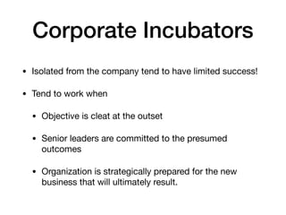 Corporate Incubators
• Isolated from the company tend to have limited success!

• Tend to work when

• Objective is cleat at the outset

• Senior leaders are committed to the presumed
outcomes

• Organization is strategically prepared for the new
business that will ultimately result.
 