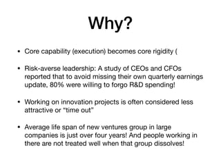 Why?
• Core capability (execution) becomes core rigidity (

• Risk-averse leadership: A study of CEOs and CFOs
reported that to avoid missing their own quarterly earnings
update, 80% were willing to forgo R&D spending!

• Working on innovation projects is often considered less
attractive or “time out”

• Average life span of new ventures group in large
companies is just over four years! And people working in
there are not treated well when that group dissolves!
 