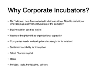 Why Corporate Incubators?
• Can’t depend on a few motivated individuals alone! Need to instiutional
innovation as a permanent function of the company

• But innovation can’t be in silo! 

• Needs to be groomed as organizational capability

• Companies needs to develop bench strength for innovation!

• Sustained capability for innovation

• Talent / human capital

• Ideas

• Process, tools, frameworks, policies
 
