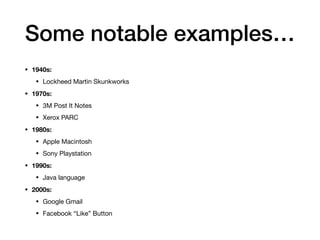 Some notable examples…
• 1940s:
• Lockheed Martin Skunkworks

• 1970s:
• 3M Post It Notes

• Xerox PARC

• 1980s:
• Apple Macintosh

• Sony Playstation

• 1990s:
• Java language

• 2000s:
• Google Gmail

• Facebook “Like” Button
 