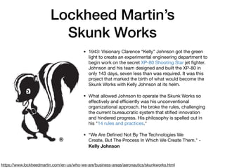 Lockheed Martin’s
Skunk Works
• 1943: Visionary Clarence “Kelly” Johnson got the green
light to create an experimental engineering department to
begin work on the secret XP-80 Shooting Star jet ﬁghter.
Johnson and his team designed and built the XP-80 in
only 143 days, seven less than was required. It was this
project that marked the birth of what would become the
Skunk Works with Kelly Johnson at its helm.

• What allowed Johnson to operate the Skunk Works so
eﬀectively and eﬃciently was his unconventional
organizational approach. He broke the rules, challenging
the current bureaucratic system that stiﬂed innovation
and hindered progress. His philosophy is spelled out in
his "14 rules and practices."

• “We Are Deﬁned Not By The Technologies We
Create, But The Process In Which We Create Them." -
Kelly Johnson
https://www.lockheedmartin.com/en-us/who-we-are/business-areas/aeronautics/skunkworks.html
 