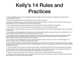 Kelly’s 14 Rules and
Practices
1. The Skunk Works® manager must be delegated practically complete control of his program in all aspects. He should report to a
division president or higher.

2. Strong but small project oﬃces must be provided both by the military and industry.

3. The number of people having any connection with the project must be restricted in an almost vicious manner. Use a small number of
good people (10% to 25% compared to the so-called normal systems).

4. A very simple drawing and drawing release system with great ﬂexibility for making changes must be provided.

5. There must be a minimum number of reports required, but important work must be recorded thoroughly.

6. There must be a monthly cost review covering not only what has been spent and committed but also projected costs to the conclusion
of the program.

7. The contractor must be delegated and must assume more than normal responsibility to get good vendor bids for subcontract on the
project. Commercial bid procedures are very often better than military ones.

8. The inspection system as currently used by the Skunk Works, which has been approved by both the Air Force and Navy, meets the
intent of existing military requirements and should be used on new projects. Push more basic inspection responsibility back to
subcontractors and vendors. Don't duplicate so much inspection.

9. The contractor must be delegated the authority to test his ﬁnal product in ﬂight. He can and must test it in the initial stages. If he
doesn't, he rapidly loses his competency to design other vehicles.

10. The speciﬁcations applying to the hardware must be agreed to well in advance of contracting. The Skunk Works practice of having a
speciﬁcation section stating clearly which important military speciﬁcation items will not knowingly be complied with and reasons therefore
is highly recommended.

11. Funding a program must be timely so that the contractor doesn't have to keep running to the bank to support government projects.

12. There must be mutual trust between the military project organization and the contractor, the very close cooperation and liaison on a
day-to-day basis. This cuts down misunderstanding and correspondence to an absolute minimum.

13. Access by outsiders to the project and its personnel must be strictly controlled by appropriate security measures.

14. Because only a few people will be used in engineering and most other areas, ways must be provided to reward good performance by
pay not based on the number of personnel supervised.
 