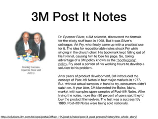 3M Post It Notes
Dr. Spencer Silver, a 3M scientist, discovered the formula
for the sticky stuﬀ back in 1968. But it was Silver's
colleague, Art Fry, who ﬁnally came up with a practical use
for it. The idea for repositionable notes struck Fry while
singing in the church choir. His bookmark kept falling out of
his hymnal, causing him to lose his page. So, taking
advantage of a 3M policy known as the "bootlegging"
policy, Fry used a portion of his working hours to develop a
solution to his problem. 

After years of product development, 3M introduced the
concept of Post-it® Notes in four major markets in 1977.
But, without actual samples in hand to try, consumers didn't
catch on. A year later, 3M blanketed the Boise, Idaho,
market with samples upon samples of Post-it® Notes. After
trying the notes, more than 90 percent of users said they'd
buy the product themselves. The test was a success! By
1980, Post-it® Notes were being sold nationally.
http://solutions.3m.com.hk/wps/portal/3M/en_HK/post-it/index/post-it_past_present/history/the_whole_story/
 