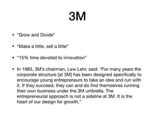 3M
• “Grow and Divide”

• “Make a little, sell a little”

• “15% time devoted to innovation”

• In 1983, 3M’s chairman, Lew Lehr, said: “For many years the
corporate structure [at 3M] has been designed speciﬁcally to
encourage young entrepreneurs to take an idea and run with
it. If they succeed, they can and do ﬁnd themselves running
their own business under the 3M umbrella. The
entrepreneurial approach is not a sideline at 3M. It is the
heart of our design for growth.”
 