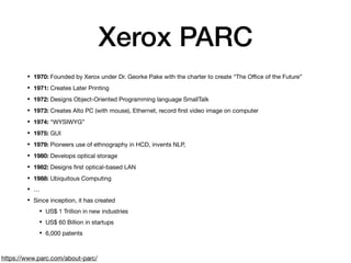 Xerox PARC
• 1970: Founded by Xerox under Dr. Georke Pake with the charter to create “The Oﬃce of the Future”

• 1971: Creates Later Printing

• 1972: Designs Object-Oriented Programming language SmallTalk

• 1973: Creates Alto PC (with mouse), Ethernet, record ﬁrst video image on computer

• 1974: “WYSIWYG”

• 1975: GUI

• 1979: Pioneers use of ethnography in HCD, invents NLP, 

• 1980: Develops optical storage

• 1982: Designs ﬁrst optical-based LAN

• 1988: Ubiquitous Computing

• …

• Since inception, it has created

• US$ 1 Trillion in new industries

• US$ 60 Billion in startups

• 6,000 patents
https://www.parc.com/about-parc/
 