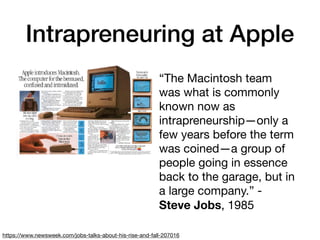 Intrapreneuring at Apple
“The Macintosh team
was what is commonly
known now as
intrapreneurship—only a
few years before the term
was coined—a group of
people going in essence
back to the garage, but in
a large company.” -
Steve Jobs, 1985
https://www.newsweek.com/jobs-talks-about-his-rise-and-fall-207016
 