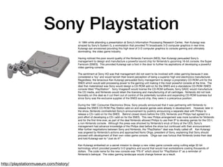 Sony Playstation
 In 1984 while attending a presentation at Sony’s Information Processing Research Center,  Ken Kutaragi was
amazed by Sony’s System G, a workstation that provided TV broadcasts 3-D computer graphics in real-time. 
Kutaragi-san envisioned providing this high level of 3-D computer graphics to console gaming and ultimately
dominating  the video game industry.

Having noticed the poor sound quality of the Nintendo Famicom (NES), Ken Kutaragi persuaded Sony’s
management to design and manufacture a powerful sound chip for Nintendo’s upcoming 16-bit console, the Super
Famicom (SNES).  This provided Kutaragi-san a foot in the door to further his aspirations of developing a powerful
video gaming console.

The sentiment at Sony HQ was that management did not want to be involved with video gaming because it was
considered a ‘toy’ and would tarnish their brand perception of being a superior high end electronics manufacturer. 
Regardless, the tenacious Ken Kutaragi persuaded Sony management to design a proprietary CD-ROM unit for the
SNES which would add processing power to the gaming unit making it the most powerful console at the time.  The
deal that materialized was Sony would design a CD-ROM add-on for the SNES and a standalone CD-ROM /SNES
console titled “PlayStation”.  Sony Imagesoft would license the CD-ROM software, Sony DADC would manufacture
the CD media, and Nintendo would retain the licensing and manufacturing of all cartridges.  Nintendo did not look
favorably on this deal as it cut them out of control of the potentially lucrative and expanding CD-ROM business but
since Sony was the exclusive supplier of the SNES sound chip, they were in a precarious position.

During the 1991 Consumer Electronics Show, Sony proudly announced that it was partnering with Nintendo to
release the SNES CD-ROM Play Station add-on and several games were already in development.   However, later in
the show, Nintendo contradicted Sony’s announcement by publicly announcing a separate deal with Philips to
release a CD-i add-on for the SNES.   Behind closed doors before the CES, Nintendo and Philips had agreed to a
joint eﬀort of developing a CD-i add-on for the SNES.  This new Philips arrangement was more lucrative for Nintendo
and for the ﬁrst time ever, as part of the deal Nintendo allowed Philips to use their IP to develop games for the CD-I,
a non-Nintendo console.  Although the press was shocked by Nintendo’s snub of Sony at the CES, Sony’s
management had advance knowledge of the Philips deal before the show but continued with their announcement.  
After further negotiations between Sony and Nintendo, the “PlayStation” deal was ﬁnally called oﬀ.   Ken Kutaragi
was angered by Nintendo’s actions and approached Norio Ohga, president of Sony, explaining that Sony should
proceed with development of their own video game console.   Ohga-san was furious that Nintendo broke their deal
and told Kutaragi-san to “Just do it!”.

Ken Kutaragi embarked on a secret mission to design a new video game console using cutting edge 32-bit
technology which provided powerful 3-D graphics and sound that would rival workstations costing thousands of
dollars.  The code name for the new console was “PS-X” which stood for “PlayStation X” as a reminder of
Nintendo’s betrayal.  The video gaming landscape would change forever as a result.
http://playstationmuseum.com/history/
 