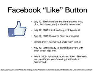 Facebook “Like” Button
• July 13, 2007: consider bunch of options (star,
plus, thumbs up, etc.) and call it “awesome"

• July 17, 2007: initial working prototype built

• Aug 22, 2007: the name “like” is proposed

• Oct 30, 2007: FriendFeed adds “like” feature

• Nov 12, 2007: Ready to launch but review with
Zuck doesn’t go well.

• Feb 9, 2009: Facebook launches “Like”. The world
accuses Facebook of stealing the idea from
FriendFeed.
https://www.quora.com/Whats-the-history-of-the-Awesome-Button-that-eventually-became-the-Like-button-on-Facebook
 