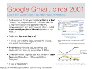 Google Gmail, circa 2001
Does the world need another free webmail?
• First version of Gmail was literally written in a day!
“It wasn't very impressive -- all I did was take the
Google Groups (Usenet search) code (my
previous project) and stuff my email into it -- but it
was live and people could use it (to search my
mail…)"
• Code was live from day one!
• “I would just write the code, release the feature,
and watch the response.”
• Re-wrote the frontend about six times and
backend three times by launch (Apr 1, 2004)
• Code for content-targeted ads was written in a few
hours and tested on ~100 unsuspecting
Googlers!
• It was a “Googlette”!
https://paulbuchheit.blogspot.in/2009/01/communicating-with-code.html
http://neilpatel.com/wp-content/uploads/2015/03/image083.png
http://time.com/43263/gmail-10th-anniversary/
 