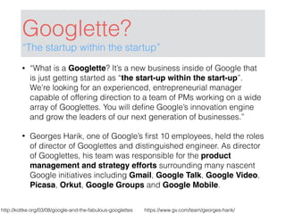 Googlette?
“The startup within the startup”
• “What is a Googlette? It’s a new business inside of Google that
is just getting started as “the start-up within the start-up”.
We’re looking for an experienced, entrepreneurial manager
capable of offering direction to a team of PMs working on a wide
array of Googlettes. You will deﬁne Google’s innovation engine
and grow the leaders of our next generation of businesses.”
• Georges Harik, one of Google’s ﬁrst 10 employees, held the roles
of director of Googlettes and distinguished engineer. As director
of Googlettes, his team was responsible for the product
management and strategy efforts surrounding many nascent
Google initiatives including Gmail, Google Talk, Google Video,
Picasa, Orkut, Google Groups and Google Mobile.
http://kottke.org/03/08/google-and-the-fabulous-googlettes https://www.gv.com/team/georges-harik/
 
