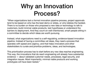 Why an Innovation
Process?
“When organizations lack a formal innovation pipeline process, project approvals
tend to be based on who has the best demo or slides, or who lobbies the hardest.
There is no burden on those who proposed a new idea or technology to talk to
customers, build minimal viable products, test hypotheses or understand the
barriers to deployment. And they count on well-intentioned, smart people sitting in
a committee to decide which ideas are worth pursuing.

Instead, what organizations need is a self-regulating, evidence-based innovation
pipeline. Instead of having a committee vet ideas, they need a process that
operates with speed and urgency, and that helps innovators and other
stakeholders to curate and prioritize problems, ideas, and technologies.

This prioritization process has to start before any new idea reaches engineering.
This way, the innovations that do reach engineering will already have substantial
evidence — about validated customer needs, processes, legal security, and
integration issues. Most importantly, minimal viable products and working
prototypes will have been tested.”
 