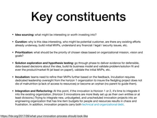 Key constituents
• Idea sourcing: what might be interesting or worth investing into? 

• Curation: why is this idea interesting, who might be potential customer, are there any existing eﬀorts
already underway, build initial MVPs, understand any ﬁnancial / legal / security issues, etc.

• Prioritization: what should be the priority of chosen ideas based on organizational mission, vision and
goals?

• Solution exploration and hypothesis testing: go through phase to deliver evidence for defensible,
data-based decisions about the idea, build its business model and validate problem/solution ﬁt and
even the product/market ﬁt (at least on paper!), validate the initial MVPs, etc.

• Incubation: teams need to reﬁne their MVPs further based on the feedback, Incubation requires
dedicated leadership oversight from the horizon 1 organization to insure the ﬂedgling project does not
die of malnutrition (a lack of access to resources) or become an orphan (no parent to guide them).

• Integration and Refactoring: At this point, if the innovation is Horizon 1 or 2, it’s time to integrate it
into the existing organization. (Horizon 3 innovations are more likely set up as their own entities or at
least divisions.) Trying to integrate new, unbudgeted, and unscheduled innovation projects into an
engineering organization that has line item budgets for people and resources results in chaos and
frustration. In addition, innovation projects carry both technical and organizational debt.
https://hbr.org/2017/09/what-your-innovation-process-should-look-like
 