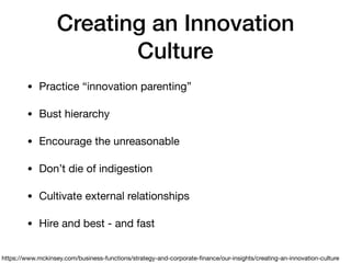 Creating an Innovation
Culture
• Practice “innovation parenting”

• Bust hierarchy

• Encourage the unreasonable

• Don’t die of indigestion

• Cultivate external relationships

• Hire and best - and fast
https://www.mckinsey.com/business-functions/strategy-and-corporate-ﬁnance/our-insights/creating-an-innovation-culture
 
