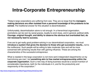 Intra-Corporate Entrepreneurship
“Today's large corporations are suffering from size. They are so large that the managers
making decisions are often isolated from a personal knowledge of the problems to be
solved. The traditional answer for this situation is decentralization.
Unfortunately, decentralization alone is not enough. In a hierarchical organization,
promotions can be won by social graces, loyalty to one's boss, and in general, political skills.
Courage, original thought, and ability to observe the obvious but overlooked fact, do
not necessarily lead to success.
If we are to get really good problem-solving in our decentralized corporation,- we must
introduce a system that gives the decision to those who get successful results., not to
the inoffensive. Such people will be willing to take moderate risks and will be more
concerned with achieving results than with gaining inﬂuence. These are among the
characteristics of the successful entrepreneur.
What is needed in the large corporation is not more semi-independent departments run by
hard-driving yes men'. but something akin to free market entrepreneurship within the
corporate organization. Such a new way of doing business would be a social invention of
considerable importance, both for the individuals in it, and for the productivity and
responsivity of the corporation.”
http://www.intrapreneur.com/MainPages/History/IntraCorp.html
 