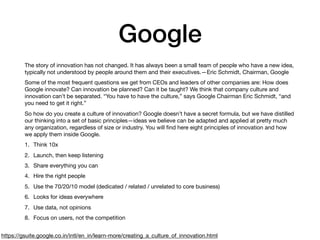 Google
The story of innovation has not changed. It has always been a small team of people who have a new idea,
typically not understood by people around them and their executives.—Eric Schmidt, Chairman, Google

Some of the most frequent questions we get from CEOs and leaders of other companies are: How does
Google innovate? Can innovation be planned? Can it be taught? We think that company culture and
innovation can’t be separated. “You have to have the culture,” says Google Chairman Eric Schmidt, “and
you need to get it right.”

So how do you create a culture of innovation? Google doesn’t have a secret formula, but we have distilled
our thinking into a set of basic principles—ideas we believe can be adapted and applied at pretty much
any organization, regardless of size or industry. You will ﬁnd here eight principles of innovation and how
we apply them inside Google.

1. Think 10x

2. Launch, then keep listening

3. Share everything you can

4. Hire the right people

5. Use the 70/20/10 model (dedicated / related / unrelated to core business)

6. Looks for ideas everywhere

7. Use data, not opinions

8. Focus on users, not the competition
https://gsuite.google.co.in/intl/en_in/learn-more/creating_a_culture_of_innovation.html
 