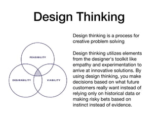 Design Thinking
Design thinking is a process for
creative problem solving

Design thinking utilizes elements
from the designer's toolkit like
empathy and experimentation to
arrive at innovative solutions. By
using design thinking, you make
decisions based on what future
customers really want instead of
relying only on historical data or
making risky bets based on
instinct instead of evidence.
 