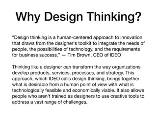 Why Design Thinking?
“Design thinking is a human-centered approach to innovation
that draws from the designer's toolkit to integrate the needs of
people, the possibilities of technology, and the requirements
for business success.” — Tim Brown, CEO of IDEO

Thinking like a designer can transform the way organizations
develop products, services, processes, and strategy. This
approach, which IDEO calls design thinking, brings together
what is desirable from a human point of view with what is
technologically feasible and economically viable. It also allows
people who aren't trained as designers to use creative tools to
address a vast range of challenges.
 