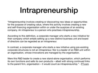 Intrapreneurship
“Intrapreneurship involves creating or discovering new ideas or opportunities
for the purpose of creating value, where this activity involves creating a new
and self-ﬁnancing organisation within or under the auspices of an existing
company. An intrapreneur is a person who practises intrapreneurship.

According to this deﬁnition, a corporate manager who starts a new initiative for
their company which entails setting up a new distinct business unit and board
of directors can be regarded as an intrapreneur.

In contrast, a corporate manager who starts a new initiative using pre-existing
corporate structures is not an intrapreneur. Nor is a leader of an R&D unit within
an organisation, whose innovations are managed by the organisation.

Were this R&D leader to create a new stand-alone organisation, which performs
its own functions and sells its own products – albeit with strong continued links
to the parent ﬁrm, organisation – it would count as intrapreneurship.” - FT.com
 