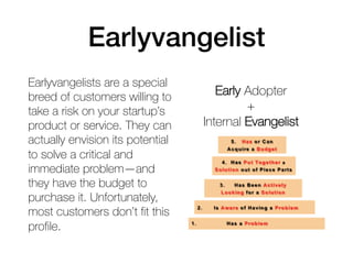 Earlyvangelists are a special
breed of customers willing to
take a risk on your startup’s
product or service. They can
actually envision its potential
to solve a critical and
immediate problem—and
they have the budget to
purchase it. Unfortunately,
most customers don’t fit this
profile.
Early Adopter
+
Internal Evangelist
Earlyvangelist
 