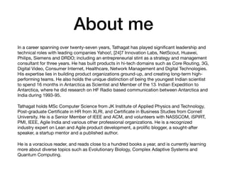 About me
In a career spanning over twenty-seven years, Tathagat has played signiﬁcant leadership and
technical roles with leading companies Yahoo!, [24]7 Innovation Labs, NetScout, Huawei,
Philips, Siemens and DRDO; including an entrepreneurial stint as a strategy and management
consultant for three years. He has built products in hi-tech domains such as Core Routing, 3G,
Digital Video, Consumer Internet, Healthcare, Network Management and Digital Technologies.
His expertise lies in building product organizations ground-up, and creating long-term high-
performing teams. He also holds the unique distinction of being the youngest Indian scientist
to spend 16 months in Antarctica as Scientist and Member of the 13th Indian Expedition to
Antarctica, where he did research on HF Radio based communication between Antarctica and
India during 1993-95.
Tathagat holds MSc Computer Science from JK Institute of Applied Physics and Technology,
Post-graduate Certiﬁcate in HR from XLRI, and Certiﬁcate in Business Studies from Cornell
University. He is a Senior Member of IEEE and ACM, and volunteers with NASSCOM, iSPIRT,
PMI, IEEE, Agile India and various other professional organizations. He is a recognized
industry expert on Lean and Agile product development, a proliﬁc blogger, a sought-after
speaker, a startup mentor and a published author. 
He is a voracious reader, and reads close to a hundred books a year, and is currently learning
more about diverse topics such as Evolutionary Biology, Complex Adaptive Systems and
Quantum Computing.
 