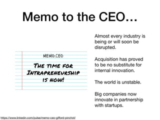 Memo to the CEO…
https://www.linkedin.com/pulse/memo-ceo-giﬀord-pinchot/
Almost every industry is
being or will soon be
disrupted.

Acquisition has proved
to be no substitute for
internal innovation.

The world is unstable.

Big companies now
innovate in partnership
with startups.
 