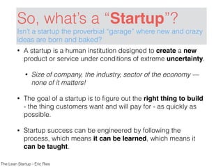 So, what’s a “Startup”?
Isn’t a startup the proverbial “garage” where new and crazy
ideas are born and baked?
• A startup is a human institution designed to create a new
product or service under conditions of extreme uncertainty.
• Size of company, the industry, sector of the economy —
none of it matters!
• The goal of a startup is to ﬁgure out the right thing to build
- the thing customers want and will pay for - as quickly as
possible.
• Startup success can be engineered by following the
process, which means it can be learned, which means it
can be taught.
The Lean Startup - Eric Ries
 
