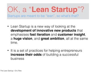 OK, a “Lean Startup”?
Startups are meant to be “lean”, so what’s that?
• Lean Startup is a new way of looking at the
development of innovative new products that
emphasises fast iteration and customer insight,
a huge vision, and great ambition, all at the same
time.
• It is a set of practices for helping entrepreneurs
increase their odds of building a successful
business
The Lean Startup - Eric Ries
 