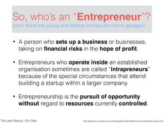So, who’s an “Entrepreneur”?
Aren’t these the young and restless techies who live in garages?
• A person who sets up a business or businesses,
taking on ﬁnancial risks in the hope of proﬁt.
• Entrepreneurs who operate inside an established
organisation sometimes are called “intrapreneurs”
because of the special circumstances that attend
building a startup within a larger company.
• Entrepreneurship is the pursuit of opportunity
without regard to resources currently controlled.
http://www.inc.com/eric-schurenberg/the-best-deﬁnition-of-entepreneurship.htmlThe Lean Startup - Eric Ries
 
