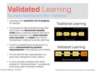 Validated Learning
You mean learning isn’t often “validated”
• Learning is the essential unit of progress
for startups.
• The process of demonstrating empirically
that a team has discovered valuable
truths about a startup’s present and future
business prospects. It is more concrete,
more accurate, and faster than market
forecasting or classical business planning.
• I call this validated learning because it is
always demonstrated by positive
improvements in the startup’s core metrics.
• It is not after-the-fact rationalisation or a
good story designed to hide a failure.
• It is the principle antidote to the lethal
problem of “achieving failure”: successfully
executing a plan that leads nowhere.
Traditional Learning
Validated Learning
https://leanstack.com/3-rules-for-building-features-in-a-lean-startup/The Lean Startup - Eric Ries
 
