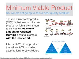 Minimum Viable Product
No, we are not going to ship a poor-quality product!
http://www.startuplessonslearned.com/2009/08/minimum-viable-product-guide.html
The minimum viable product
(MVP) is that version of a new
product which allows a team
to collect the maximum
amount of validated
learning about customers
with the least effort.
It is that 20% of the product
that allows 80% of riskiest
assumptions to be validated.
 