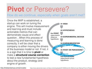 Pivot or Persevere?
How do we continue, especially when goals aren’t met?
http://theleanstartup.com/principles
Once the MVP is established, a
startup can work on tuning the
engine. This will involve measurement
and learning and must include
actionable metrics that can
demonstrate cause and effect
question…When this process of
measuring and learning is done
correctly, it will be clear that a
company is either moving the drivers
of the business model or not. If not, it
is a sign that it is time to pivot or
make a structural course correction
to test a new fundamental hypothesis
about the product, strategy and
engine of growth.
https://www.alexandercowan.com/wp-content/uploads/2013/06/Scientiﬁc-Method-Lean-Startup-Pivot-or-Perseve
 