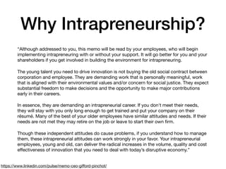 Why Intrapreneurship?
“Although addressed to you, this memo will be read by your employees, who will begin
implementing intrapreneuring with or without your support. It will go better for you and your
shareholders if you get involved in building the environment for intrapreneuring.

The young talent you need to drive innovation is not buying the old social contract between
corporation and employee. They are demanding work that is personally meaningful, work
that is aligned with their environmental values and/or concern for social justice. They expect
substantial freedom to make decisions and the opportunity to make major contributions
early in their careers.

In essence, they are demanding an intrapreneurial career. If you don't meet their needs,
they will stay with you only long enough to get trained and put your company on their
résumé. Many of the best of your older employees have similar attitudes and needs. If their
needs are not met they may retire on the job or leave to start their own ﬁrm.

Though these independent attitudes do cause problems, if you understand how to manage
them, these intrapreneurial attitudes can work strongly in your favor. Your intrapreneurial
employees, young and old, can deliver the radical increases in the volume, quality and cost
eﬀectiveness of innovation that you need to deal with today’s disruptive economy.”
https://www.linkedin.com/pulse/memo-ceo-giﬀord-pinchot/
 