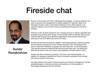 Fireside chat
Sundar is the founder and CEO of Sharanga Technologies - a startup working in the
area of security and management for highly scalable IoT networks. Apart from
Sharanga, Sundar is also in the board of directors of two other startups in an
advisory capacity, one of which he has successfully led through two rounds of
funding.

Previous to this, Sundar worked for over 16 years at Cisco in various capacities and
business units. Among other things, he led the R&D eﬀorts in Identity, Security and
Terabit-Scale Routing. His engineering organization built products that bring in
revenues of over $1.8 Billion per annum for Cisco.

Sundar has led teams through the ideation, technology selection, pitching process
and conversion to products via the “internal startups” Cisco Technology Fund.
Cisco’s Autonomic Networks and Cisco IOx were both born out of this process.
They earned revenues of about $75M during the last ﬁscal year. The Autonomic
Networking solution also won Cisco’s very prestigious Pioneer Award in 2014.

Sundar was also involved as a mentor in the Cisco Launchpad program – a
platform for startups to beneﬁt from Cisco’s innovation ecosystem and connect
with Cisco’s partner community.

He holds patents in the area of network security and network management. He has
published papers in industry journals, and has been an invited speaker at
technology symposiums and conventions.
Sundar
Ramakrishnan
 