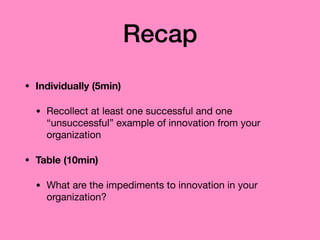 Recap
• Individually (5min)
• Recollect at least one successful and one
“unsuccessful” example of innovation from your
organization

• Table (10min)
• What are the impediments to innovation in your
organization?
 