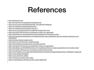 References
• http://intrapreneur.com/ 

• http://www.pinchot.com/perspective/intrapreneuring/ 

• https://www.ft.com/content/556c3a46-8fdf-11e3-aee9-00144feab7de

• https://en.wikipedia.org/wiki/Intrapreneurship

• https://en.wikipedia.org/wiki/Giﬀord_Pinchot_III

• https://www.sup.org/books/extra/?id=26674&i=Chapter%201.html

• https://hbr.org/2014/07/act-like-an-entrepreneur-inside-your-organization

• https://sloanreview.mit.edu/article/when-big-businesses-push-the-startup-button/

• http://www.intrapreneurshipinstitute.com/intrapreneurship-case-studies/steve-jobs-the-ultimate-intrapreneur-and-
entrepreneur/

• https://training.intraprise-project.eu/en/

• http://lexicon.ft.com/Term?term=intrapreneurship 

• https://www.linkedin.com/pulse/memo-ceo-giﬀord-pinchot/ 

• https://hbr.org/2014/07/act-like-an-entrepreneur-inside-your-organization 

• https://steveblank.com/2018/06/05/whats-next-for-getting-stuﬀ-done-in-large-organizations-the-innovation-stack/

• https://hbr.org/2017/09/what-your-innovation-process-should-look-like

• https://www2.deloitte.com/content/dam/Deloitte/de/Documents/technology/Intrapreneurship_Whitepaper_English.pdf

• https://youtu.be/6pm1bbLMqZE

• https://youtu.be/AnCc9_uQOkg

• https://vimeopro.com/ideo/value-videos

• https://www.slideshare.net/timbrown/ideo-values-slideshare1/

•
 