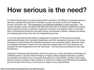 How serious is the need?
Dr. William Souder spent ten years studying 289 innovations in 53 diﬀerent companies hoping to
discover a process that could drive innovation success. He could not ﬁnd one. Instead his
primary conclusion was, “The intrapreneur is an essential ingredient in every innovation.” The
system inevitably resists innovations that take resources from or threaten to replace the existing
ways of delivering value to customers. Signiﬁcant innovation only happens when a committed
team of intrapreneurs drives the innovation though all the barriers, failures, mistakes and seizing
of emerging opportunities that mark the intrapreneurial journey.

It is not the right process that makes an organization innovative. It’s the close and trusting
relationships between self-motivated intrapreneurs and their management sponsors that moves
innovations forward through the inevitable resistance of any corporate system. Sponsors coach
the intrapreneurial teams, protect them and help them access resources. Good sponsors can
recognize the real intrapreneurs from the “promoters,” who look and sound good, but don’t get
the job done.

Creating an intrapreneurial organization will not only give you a major competitive advantage and
proﬁtable growth, it will also create the legacy of happy, deeply engaged employees, suppliers
and partners committed to your company’s well being. As a side beneﬁt it will also make a large
positive impact on society’s major problems. In total, this is a legacy that Wall Street will celebrate
and, at the same time one you can be proud to explain to your grandchildren.
https://www.linkedin.com/pulse/memo-ceo-giﬀord-pinchot/
 
