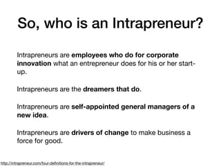 So, who is an Intrapreneur?
Intrapreneurs are employees who do for corporate
innovation what an entrepreneur does for his or her start-
up.

Intrapreneurs are the dreamers that do.

Intrapreneurs are self-appointed general managers of a
new idea.

Intrapreneurs are drivers of change to make business a
force for good.
http://intrapreneur.com/four-deﬁnitions-for-the-intrapreneur/
 