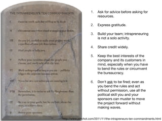 http://www.pinchot.com/2011/11/the-intrapreneurs-ten-commandments.html
1. Ask for advice before asking for
resources.

2. Express gratitude.

3. Build your team; intrapreneuring
is not a solo activity.

4. Share credit widely.

5. Keep the best interests of the
company and its customers in
mind, especially when you have
to bend the rules or circumvent
the bureaucracy.

6. Don't ask to be ﬁred; even as
you bend the rules and act
without permission, use all the
political skill you and your
sponsors can muster to move
the project forward without
making waves.
 