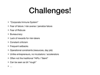 Challenges!
• “Corporate Immune System”

• Fear of failure / risk averse / penalize failure

• Fear of Ridicule

• Bureaucracy

• Lack of rewards for risk-takers

• Constant criticism 

• Frequent setbacks

• Operational constraints (resources, day job)

• Unlike entrepreneurs, no incubators / accelerators

• Often not the traditional “HiPo / Talent”

• Can be seen as bit “rough”

• …
 