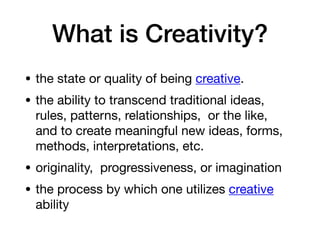 What is Creativity?
• the state or quality of being creative.
• the ability to transcend traditional ideas, 
rules, patterns, relationships,  or the like, 
and to create meaningful new ideas, forms,
methods, interpretations, etc.
• originality,  progressiveness, or imagination
• the process by which one utilizes creative 
ability
 