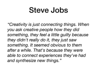Steve Jobs
“Creativity is just connecting things. When
you ask creative people how they did
something, they feel a little guilty because
they didn't really do it, they just saw
something. It seemed obvious to them
after a while. That's because they were
able to connect experiences they've had
and synthesize new things.”
 