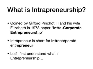 What is Intrapreneurship?
• Coined by Giﬀord Pinchot III and his wife
Elizabeth in 1978 paper “Intra-Corporate
Entrepreneurship”

• Intrapreneur is short for intracorporate
entrepreneur
• Let’s ﬁrst understand what is
Entrepreneurship…
 