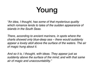 Young
“An idea, I thought, has some of that mysterious quality
which romance lends to tales of the sudden appearance of
islands in the South Seas.
There, according to ancient mariners, in spots where the
charts showed only blue-deep sea – there would suddenly
appear a lovely atoll above the surface of the waters. The air
of magic hung about it.
And so it is, I thought, with ideas. They appear just as
suddenly above the surface of the mind; and with that same
air of magic and unaccountability.”
 