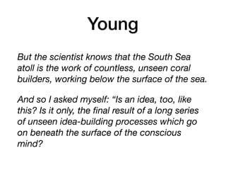 Young
But the scientist knows that the South Sea
atoll is the work of countless, unseen coral
builders, working below the surface of the sea.
And so I asked myself: “Is an idea, too, like
this? Is it only, the ﬁnal result of a long series
of unseen idea-building processes which go
on beneath the surface of the conscious
mind?
 