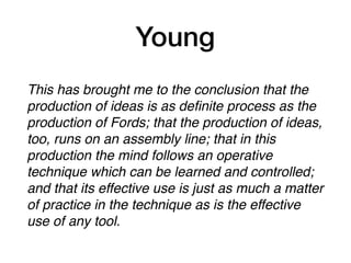 Young
This has brought me to the conclusion that the
production of ideas is as deﬁnite process as the
production of Fords; that the production of ideas,
too, runs on an assembly line; that in this
production the mind follows an operative
technique which can be learned and controlled;
and that its effective use is just as much a matter
of practice in the technique as is the effective
use of any tool.
 